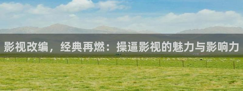 保利电影院线：影视改编，经典再燃：操逼影视的魅力与影响力